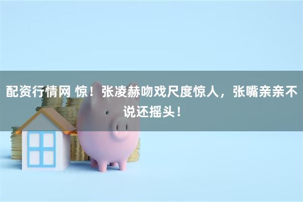配资行情网 惊！张凌赫吻戏尺度惊人，张嘴亲亲不说还摇头！