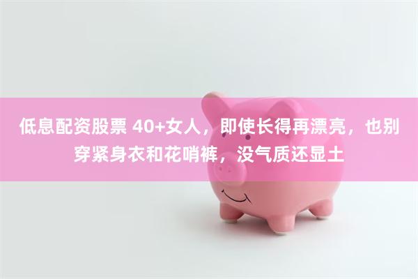 低息配资股票 40+女人，即使长得再漂亮，也别穿紧身衣和花哨裤，没气质还显土