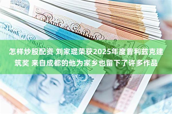 怎样炒股配资 刘家琨荣获2025年度普利兹克建筑奖 来自成都的他为家乡也留下了许多作品