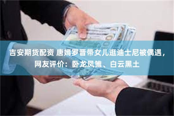 吉安期货配资 唐嫣罗晋带女儿逛迪士尼被偶遇，网友评价：卧龙凤雏、白云黑土