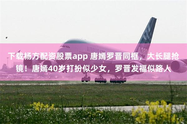 下载杨方配资股票app 唐嫣罗晋同框，大长腿抢镜！唐嫣40岁打扮似少女，罗晋发福似路人