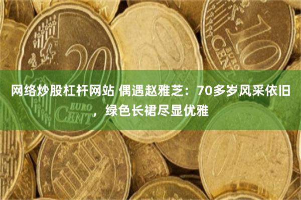 网络炒股杠杆网站 偶遇赵雅芝：70多岁风采依旧，绿色长裙尽显优雅