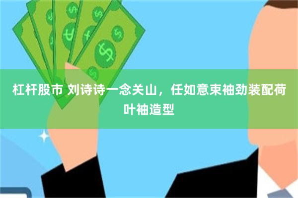 杠杆股市 刘诗诗一念关山，任如意束袖劲装配荷叶袖造型
