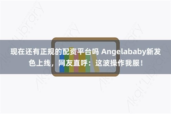 现在还有正规的配资平台吗 Angelababy新发色上线，网友直呼：这波操作我服！