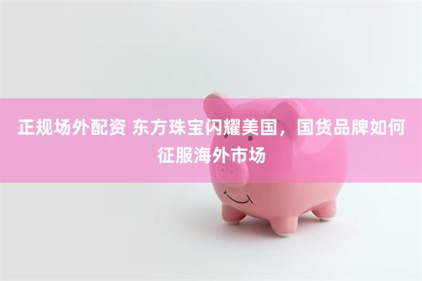 正规场外配资 东方珠宝闪耀美国，国货品牌如何征服海外市场