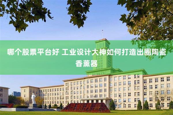 哪个股票平台好 工业设计大神如何打造出圈陶瓷香薰器