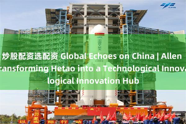 炒股配资选配资 Global Echoes on China | Allen Yeung: Transforming Hetao into a Technological Innovation Hub