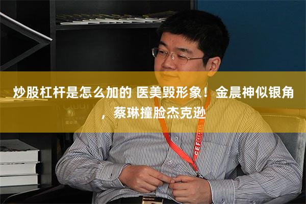 炒股杠杆是怎么加的 医美毁形象！金晨神似银角，蔡琳撞脸杰克逊