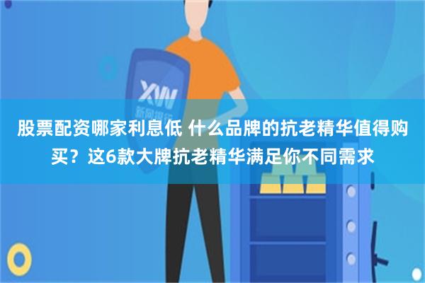 股票配资哪家利息低 什么品牌的抗老精华值得购买？这6款大牌抗老精华满足你不同需求