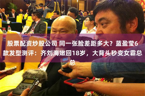 股票配资炒股公司 同一张脸差距多大？蓝盈莹6款发型测评：齐刘海嫩回18岁，大背头秒变女霸总