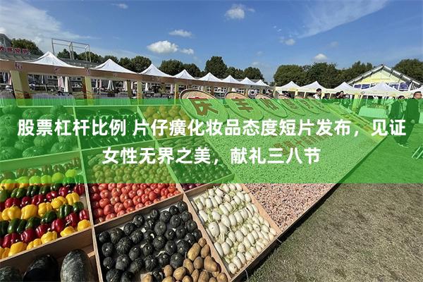 股票杠杆比例 片仔癀化妆品态度短片发布，见证女性无界之美，献礼三八节