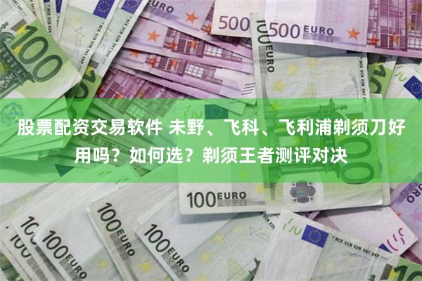 股票配资交易软件 未野、飞科、飞利浦剃须刀好用吗？如何选？剃须王者测评对决