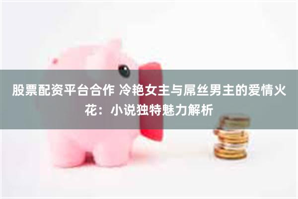 股票配资平台合作 冷艳女主与屌丝男主的爱情火花：小说独特魅力解析