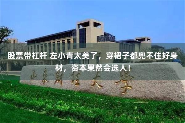股票带杠杆 左小青太美了，穿裙子都兜不住好身材，资本果然会选人！