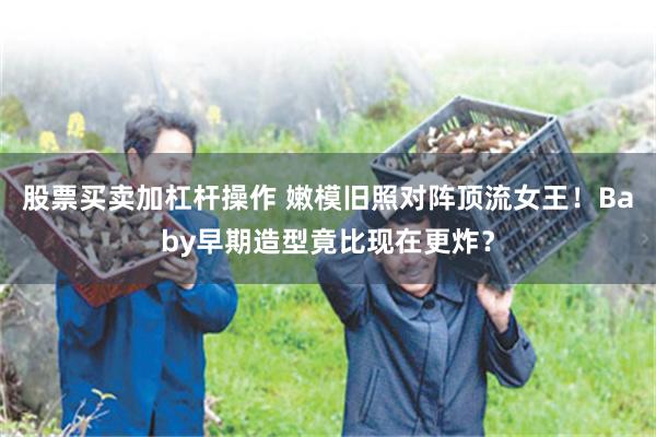 股票买卖加杠杆操作 嫩模旧照对阵顶流女王！Baby早期造型竟比现在更炸？