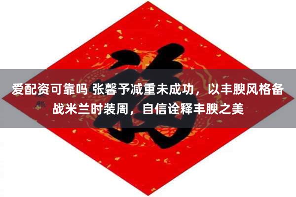 爱配资可靠吗 张馨予减重未成功，以丰腴风格备战米兰时装周，自信诠释丰腴之美