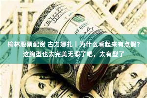 榆林股票配资 古力娜扎丨为什么看起来有点假？这胸型也太完美无瑕了吧，太有型了
