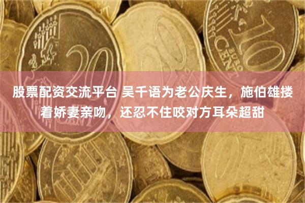 股票配资交流平台 吴千语为老公庆生，施伯雄搂着娇妻亲吻，还忍不住咬对方耳朵超甜