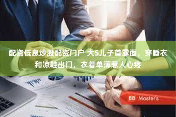 配资低息炒股配资门户 大S儿子首露面，穿睡衣和凉鞋出门，衣着单薄惹人心疼