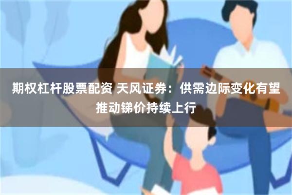 期权杠杆股票配资 天风证券：供需边际变化有望推动锑价持续上行
