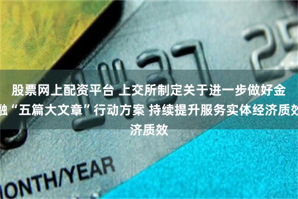 股票网上配资平台 上交所制定关于进一步做好金融“五篇大文章”行动方案 持续提升服务实体经济质效