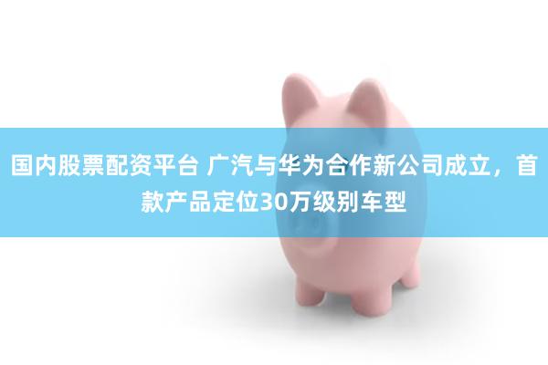 国内股票配资平台 广汽与华为合作新公司成立，首款产品定位30万级别车型