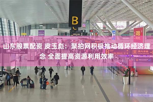 山东股票配资 皮玉彪：聚拍网积极推动循环经济理念 全面提高资源利用效率