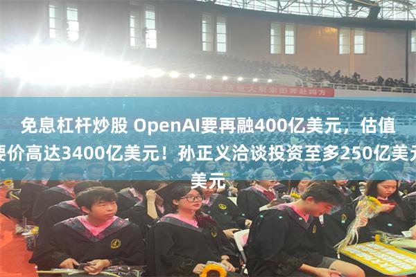 免息杠杆炒股 OpenAI要再融400亿美元，估值要价高达3400亿美元！孙正义洽谈投资至多250亿美元