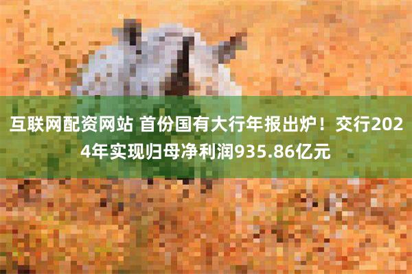 互联网配资网站 首份国有大行年报出炉！交行2024年实现归母净利润935.86亿元