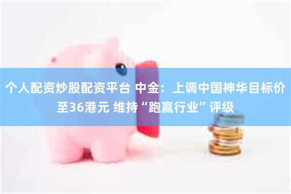 个人配资炒股配资平台 中金：上调中国神华目标价至36港元 维持“跑赢行业”评级