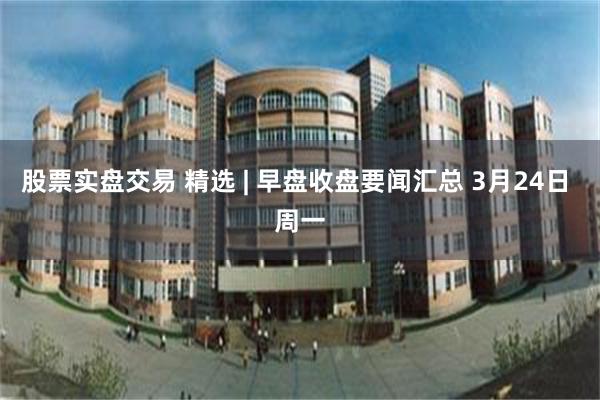 股票实盘交易 精选 | 早盘收盘要闻汇总 3月24日 周一