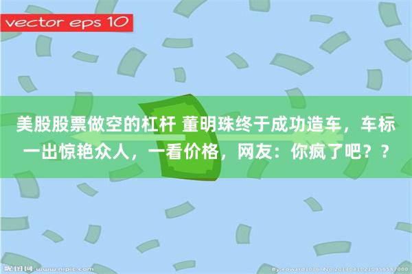 美股股票做空的杠杆 董明珠终于成功造车，车标一出惊艳众人，一看价格，网友：你疯了吧？？