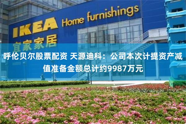 呼伦贝尔股票配资 天源迪科：公司本次计提资产减值准备金额总计约9987万元