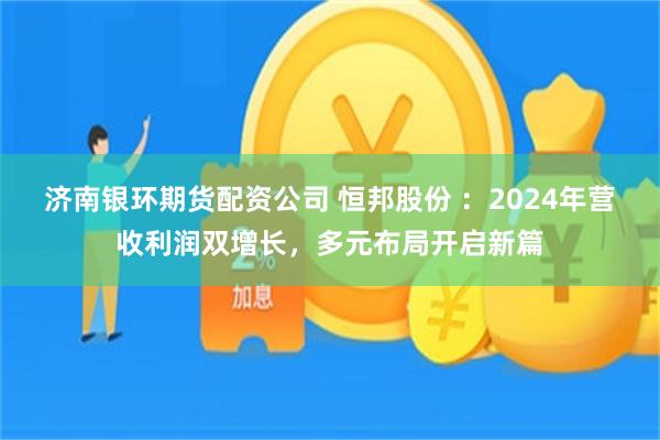 济南银环期货配资公司 恒邦股份 ：2024年营收利润双增长，多元布局开启新篇