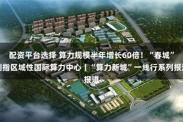 配资平台选择 算力规模半年增长60倍！“春城”剑指区域性国际算力中心丨“算力新城”一线行系列报道