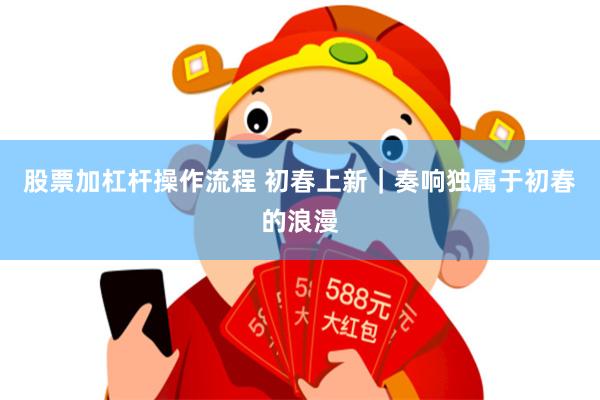 股票加杠杆操作流程 初春上新｜奏响独属于初春的浪漫