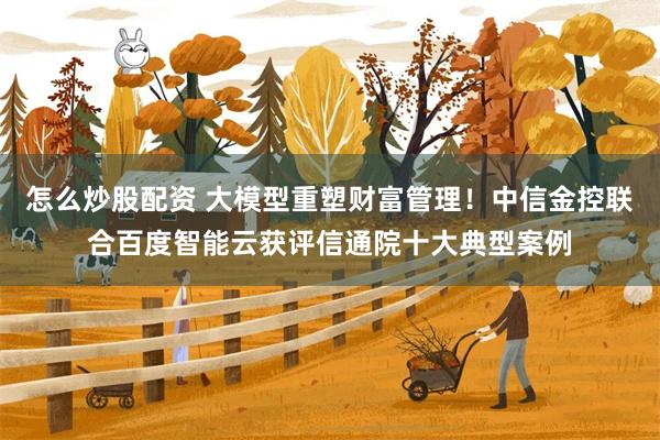 怎么炒股配资 大模型重塑财富管理！中信金控联合百度智能云获评信通院十大典型案例