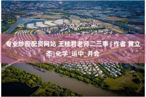 专业炒股配资网站 王桂君老师二三事 | 作者 黄立杰_化学_运中_井会