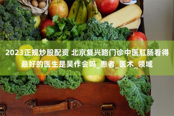 2023正规炒股配资 北京复兴路门诊中医肛肠看得最好的医生是吴作会吗_患者_医术_领域