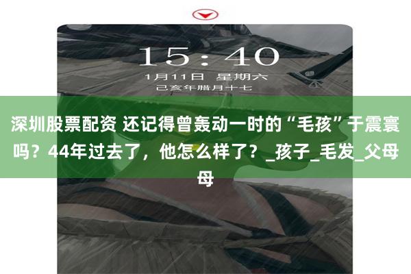 深圳股票配资 还记得曾轰动一时的“毛孩”于震寰吗？44年过去了，他怎么样了？_孩子_毛发_父母