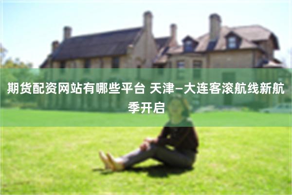 期货配资网站有哪些平台 天津—大连客滚航线新航季开启
