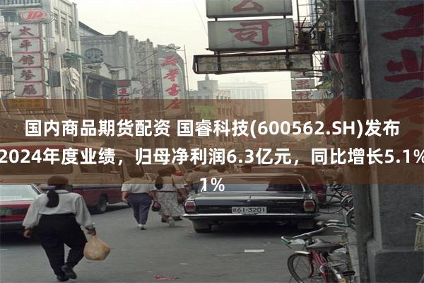 国内商品期货配资 国睿科技(600562.SH)发布2024年度业绩，归母净利润6.3亿元，同比增长5.1%