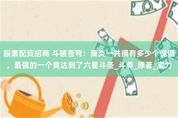 股票配资招商 斗破苍穹：萧炎一共拥有多少个傀儡，最强的一个竟达到了六星斗圣_斗尊_原著_实力