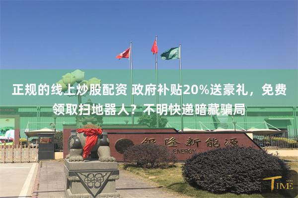 正规的线上炒股配资 政府补贴20%送豪礼，免费领取扫地器人？不明快递暗藏骗局