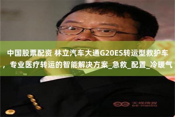 中国股票配资 林立汽车大通G20ES转运型救护车，专业医疗转运的智能解决方案_急救_配置_冷暖气