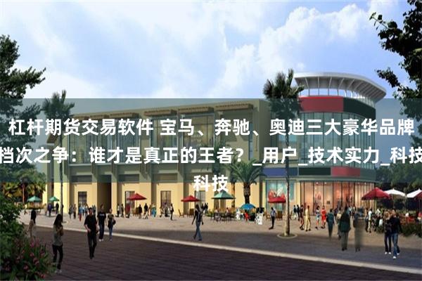 杠杆期货交易软件 宝马、奔驰、奥迪三大豪华品牌档次之争：谁才是真正的王者？_用户_技术实力_科技