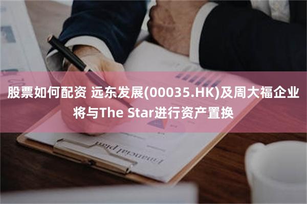 股票如何配资 远东发展(00035.HK)及周大福企业将与The Star进行资产置换