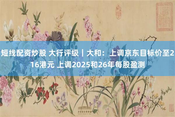 短线配资炒股 大行评级｜大和：上调京东目标价至216港元 上调2025和26年每股盈测