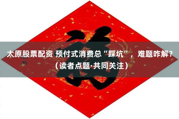 太原股票配资 预付式消费总“踩坑”，难题咋解？（读者点题·共同关注）