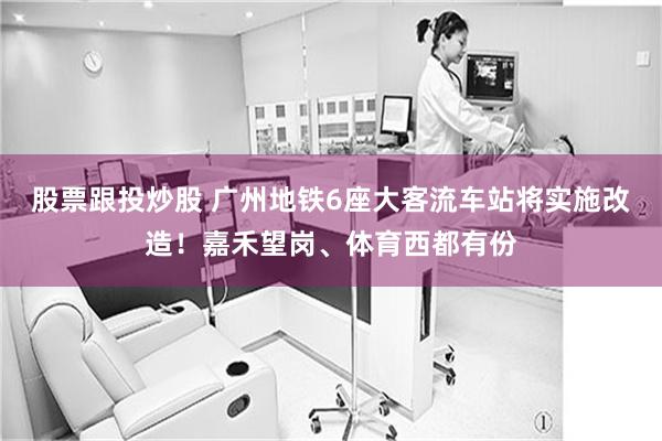 股票跟投炒股 广州地铁6座大客流车站将实施改造！嘉禾望岗、体育西都有份